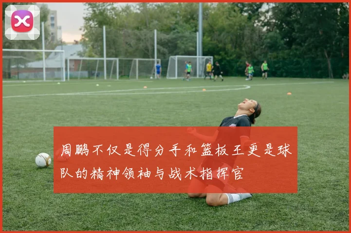 周鹏不仅是得分手和篮板王更是球队的精神领袖与战术指挥官