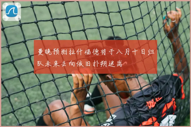 曼晚预测拉什福德将于八月十日归队未来去向依旧扑朔迷离